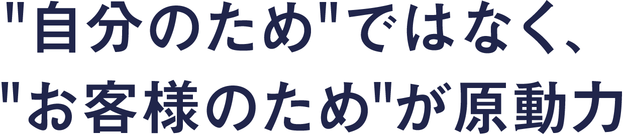 自分のためではなく、お客様のためが原動力